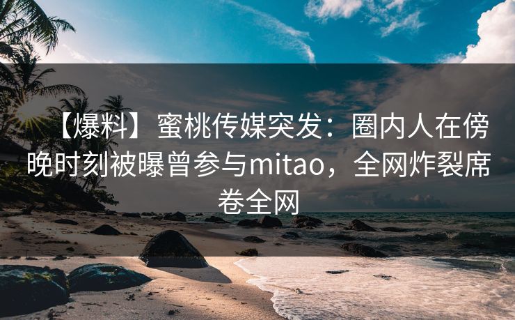 【爆料】蜜桃传媒突发：圈内人在傍晚时刻被曝曾参与mitao，全网炸裂席卷全网