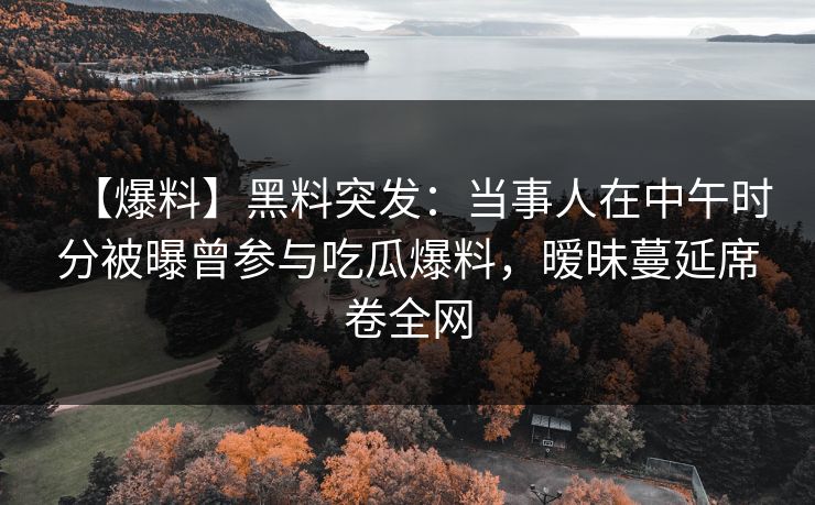 【爆料】黑料突发：当事人在中午时分被曝曾参与吃瓜爆料，暧昧蔓延席卷全网