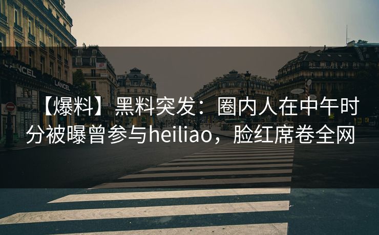 【爆料】黑料突发：圈内人在中午时分被曝曾参与heiliao，脸红席卷全网