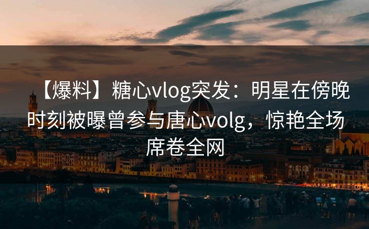 【爆料】糖心vlog突发：明星在傍晚时刻被曝曾参与唐心volg，惊艳全场席卷全网
