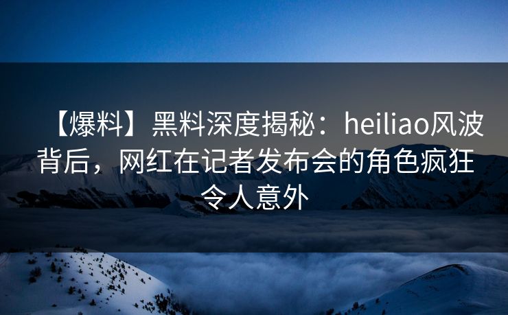 【爆料】黑料深度揭秘：heiliao风波背后，网红在记者发布会的角色疯狂令人意外