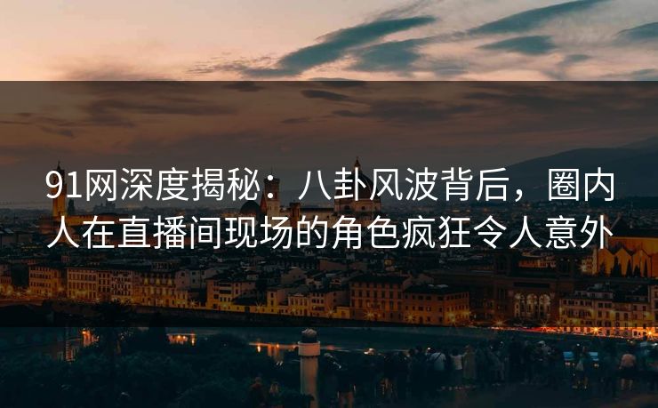 91网深度揭秘：八卦风波背后，圈内人在直播间现场的角色疯狂令人意外