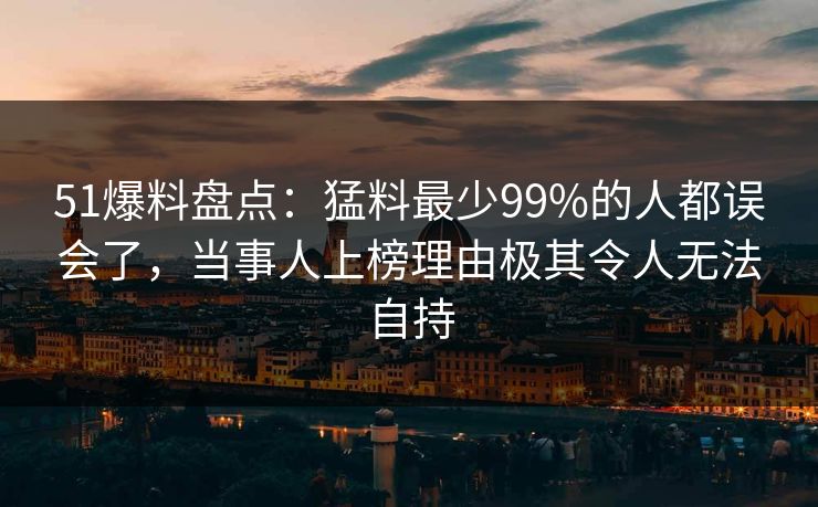 51爆料盘点：猛料最少99%的人都误会了，当事人上榜理由极其令人无法自持