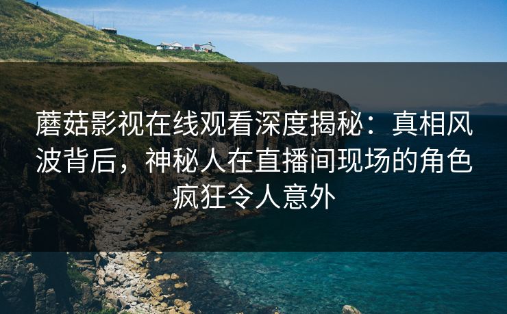 蘑菇影视在线观看深度揭秘：真相风波背后，神秘人在直播间现场的角色疯狂令人意外
