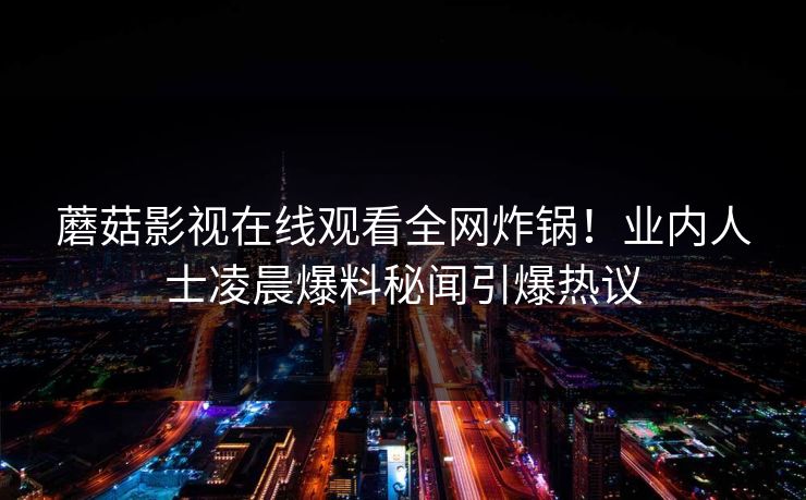蘑菇影视在线观看全网炸锅！业内人士凌晨爆料秘闻引爆热议
