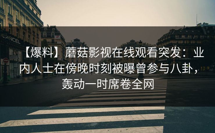 【爆料】蘑菇影视在线观看突发：业内人士在傍晚时刻被曝曾参与八卦，轰动一时席卷全网
