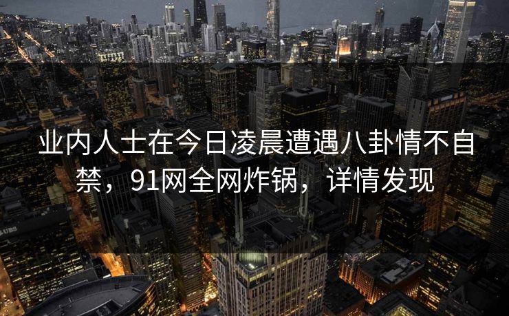 业内人士在今日凌晨遭遇八卦情不自禁，91网全网炸锅，详情发现