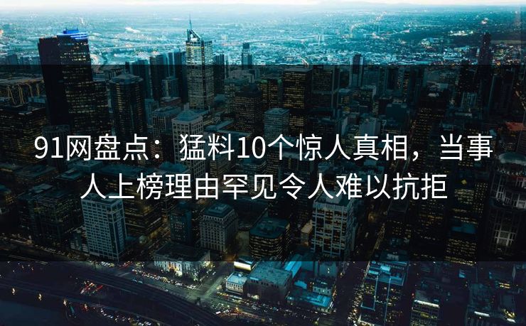 91网盘点：猛料10个惊人真相，当事人上榜理由罕见令人难以抗拒