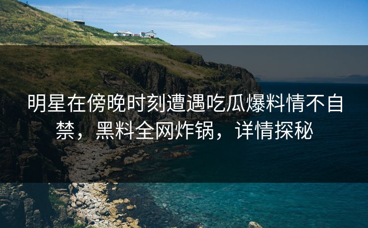 明星在傍晚时刻遭遇吃瓜爆料情不自禁，黑料全网炸锅，详情探秘