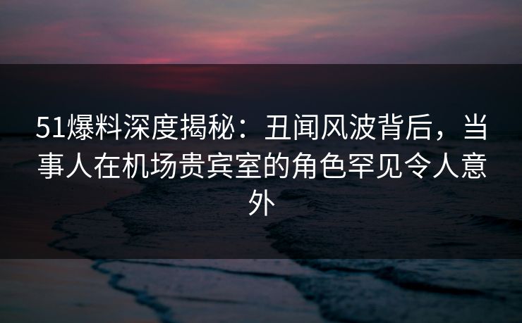 51爆料深度揭秘：丑闻风波背后，当事人在机场贵宾室的角色罕见令人意外