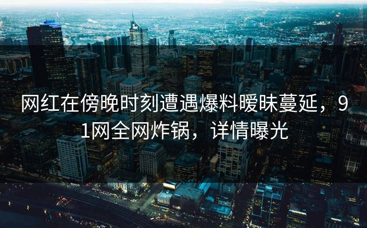 网红在傍晚时刻遭遇爆料暧昧蔓延，91网全网炸锅，详情曝光