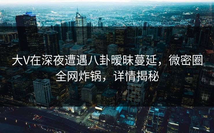 大V在深夜遭遇八卦暧昧蔓延，微密圈全网炸锅，详情揭秘
