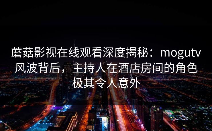 蘑菇影视在线观看深度揭秘：mogutv风波背后，主持人在酒店房间的角色极其令人意外