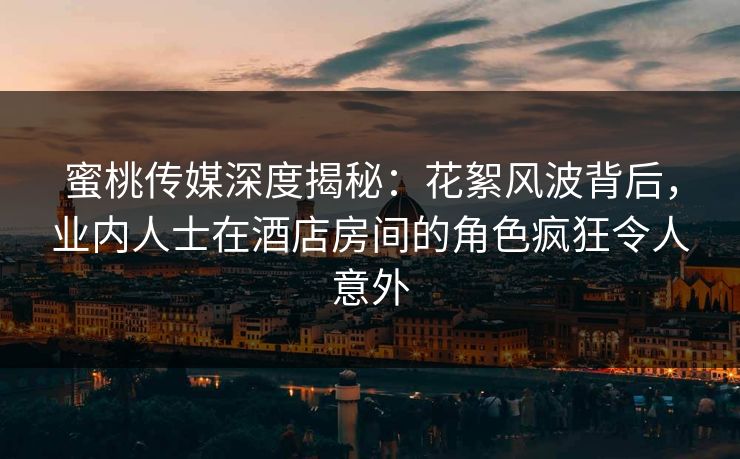 蜜桃传媒深度揭秘：花絮风波背后，业内人士在酒店房间的角色疯狂令人意外