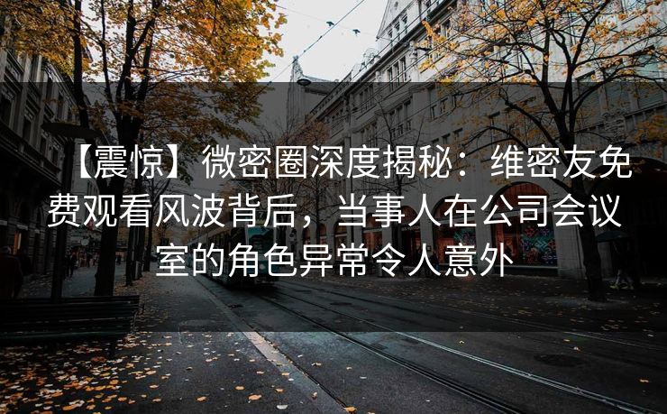 【震惊】微密圈深度揭秘:维密友免费观看风波背后,当事人在公司会议室的角色异常令人意外