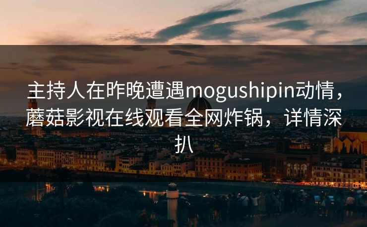 主持人在昨晚遭遇mogushipin动情,蘑菇影视在线观看全网炸锅,详情深扒