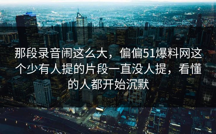 那段录音闹这么大，偏偏51爆料网这个少有人提的片段一直没人提，看懂的人都开始沉默