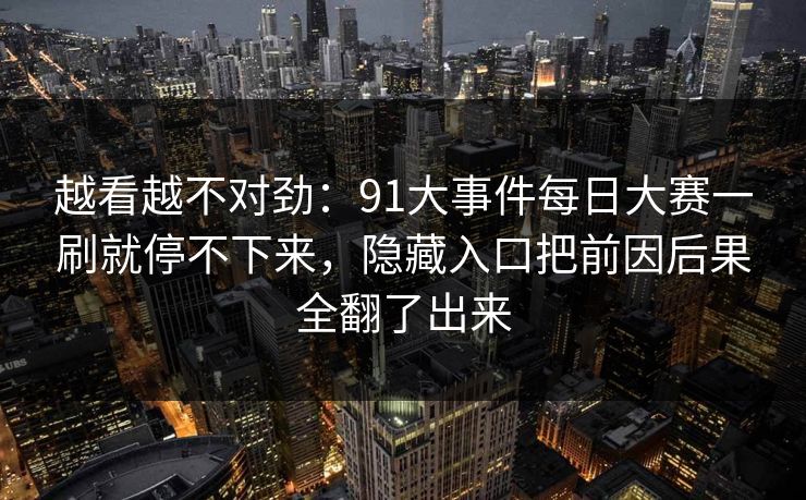 越看越不对劲:91大事件每日大赛一刷就停不下来,隐藏入口把前因后果全翻了出来