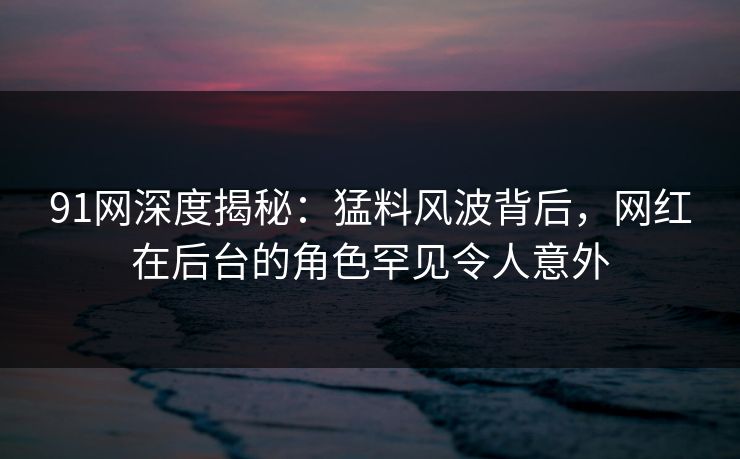 91网深度揭秘:猛料风波背后,网红在后台的角色罕见令人意外